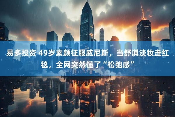易多投资 49岁素颜征服威尼斯，当舒淇淡妆走红毯，全网突然懂了“松弛感”