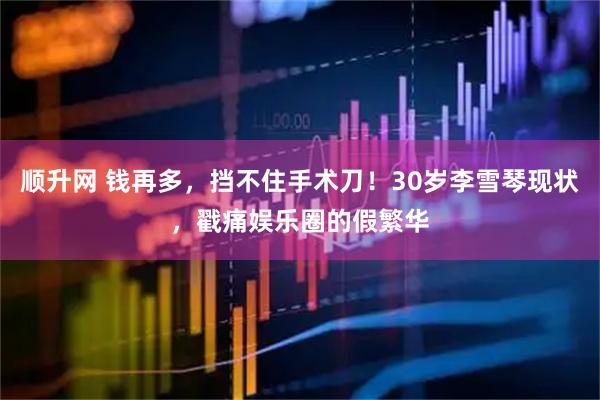 顺升网 钱再多，挡不住手术刀！30岁李雪琴现状，戳痛娱乐圈的假繁华