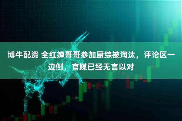 博牛配资 全红婵哥哥参加厨综被淘汰，评论区一边倒，官媒已经无言以对