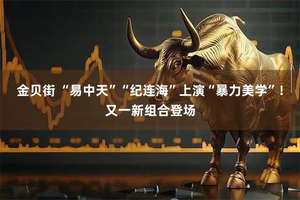 金贝街 “易中天”“纪连海”上演“暴力美学”！又一新组合登场
