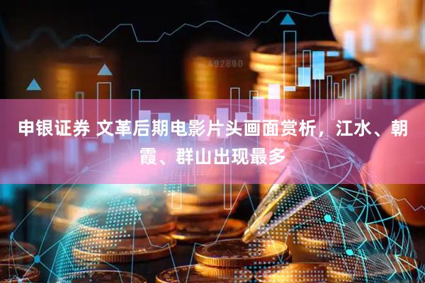 申银证券 文革后期电影片头画面赏析，江水、朝霞、群山出现最多