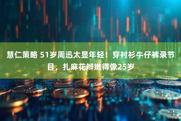 慧仁策略 51岁周迅太显年轻！穿衬衫牛仔裤录节目，扎麻花辫嫩得像25岁
