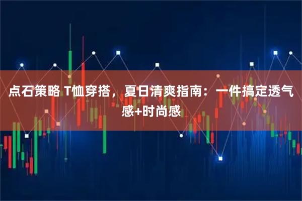点石策略 T恤穿搭，夏日清爽指南：一件搞定透气感+时尚感