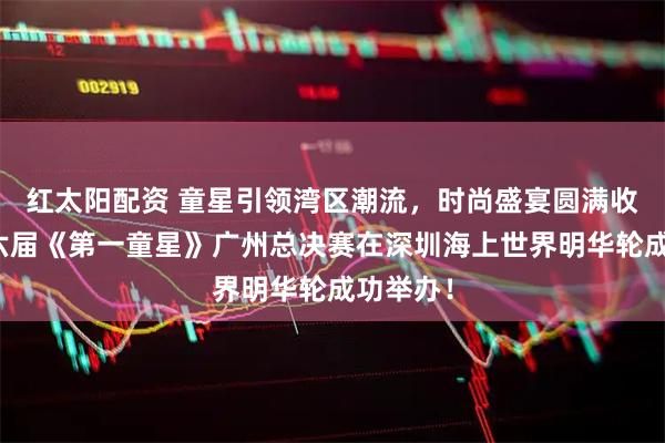 红太阳配资 童星引领湾区潮流，时尚盛宴圆满收官！第六届《第一童星》广州总决赛在深圳海上世界明华轮成功举办！