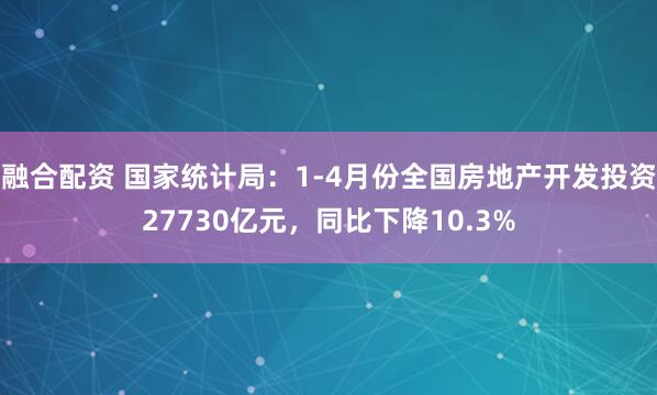 融合配资 国家统计局：1-4月份全国房地产开发投资27730亿元，同比下降10.3%