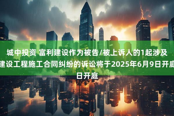 城中投资 富利建设作为被告/被上诉人的1起涉及建设工程施工合同纠纷的诉讼将于2025年6月9日开庭
