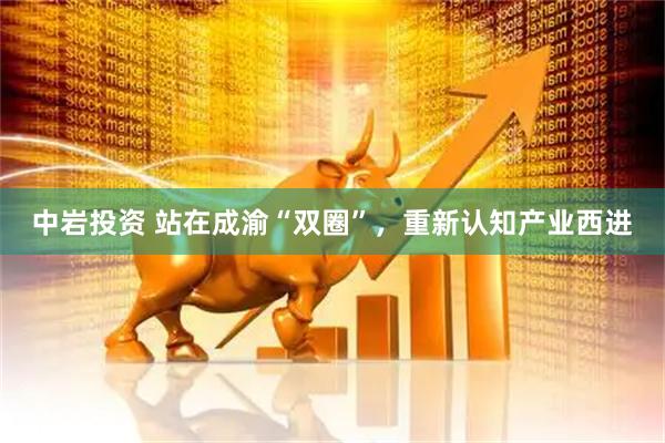 中岩投资 站在成渝“双圈”，重新认知产业西进