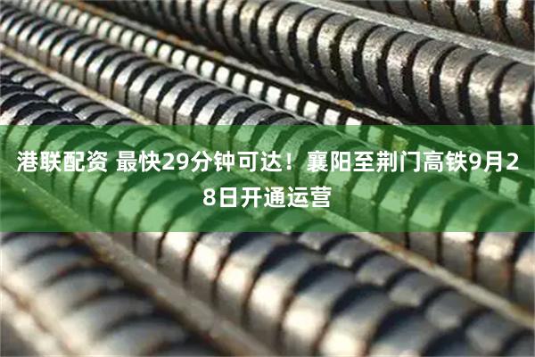港联配资 最快29分钟可达！襄阳至荆门高铁9月28日开通运营