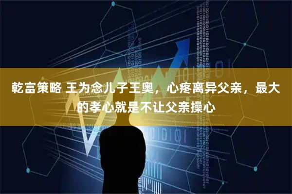 乾富策略 王为念儿子王奥，心疼离异父亲，最大的孝心就是不让父亲操心
