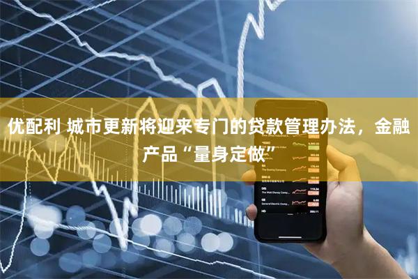 优配利 城市更新将迎来专门的贷款管理办法，金融产品“量身定做”