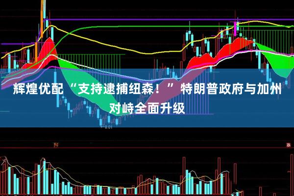 辉煌优配 “支持逮捕纽森！” 特朗普政府与加州对峙全面升级