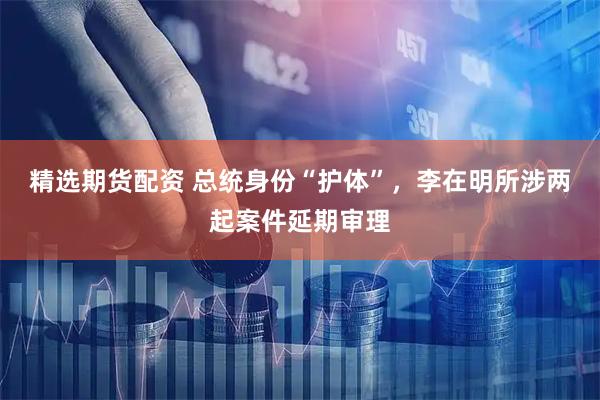 精选期货配资 总统身份“护体”，李在明所涉两起案件延期审理