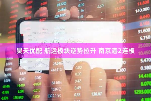昊天优配 航运板块逆势拉升 南京港2连板