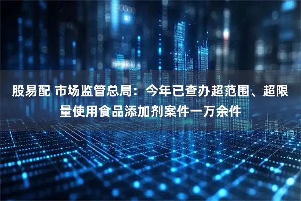 股易配 市场监管总局：今年已查办超范围、超限量使用食品添加剂案件一万余件