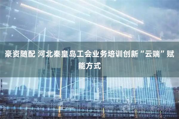 豪资随配 河北秦皇岛工会业务培训创新“云端”赋能方式