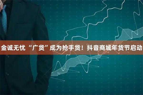 金诚无忧 “广货”成为抢手货！抖音商城年货节启动