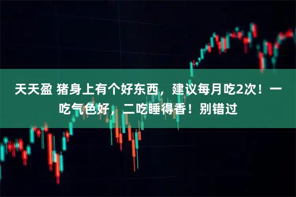 天天盈 猪身上有个好东西，建议每月吃2次！一吃气色好，二吃睡得香！别错过