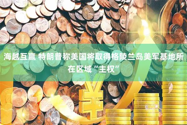 海越互赢 特朗普称美国将取得格陵兰岛美军基地所在区域“主权”