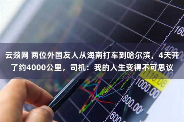 云燚网 两位外国友人从海南打车到哈尔滨，4天开了约4000公里，司机：我的人生变得不可思议