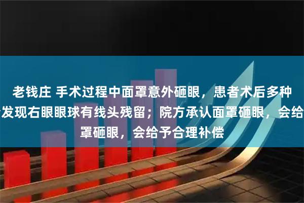 老钱庄 手术过程中面罩意外砸眼，患者术后多种不适，复查发现右眼眼球有线头残留；院方承认面罩砸眼，会给予合理补偿