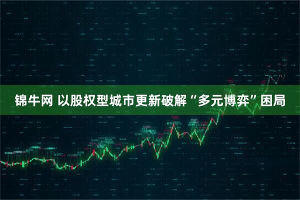 锦牛网 以股权型城市更新破解“多元博弈”困局