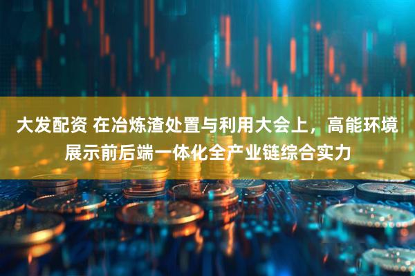 大发配资 在冶炼渣处置与利用大会上，高能环境展示前后端一体化全产业链综合实力