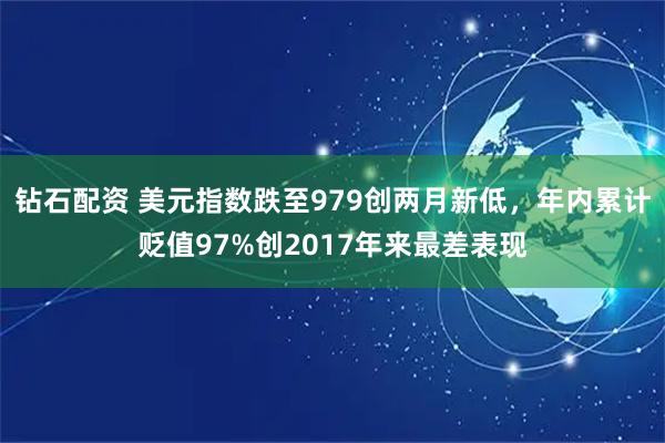 钻石配资 美元指数跌至979创两月新低，年内累计贬值97%创2017年来最差表现