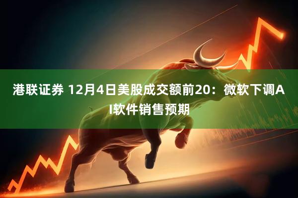 港联证券 12月4日美股成交额前20：微软下调AI软件销售预期