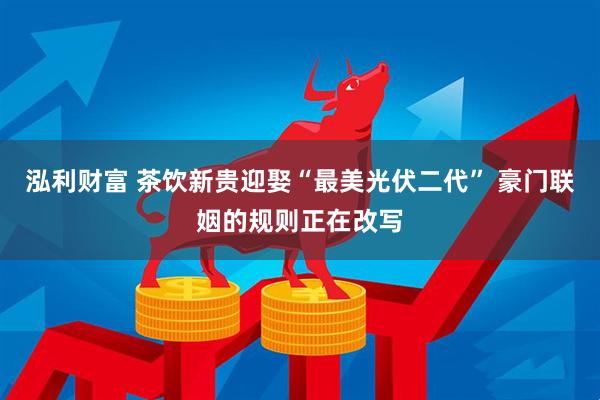 泓利财富 茶饮新贵迎娶“最美光伏二代” 豪门联姻的规则正在改写