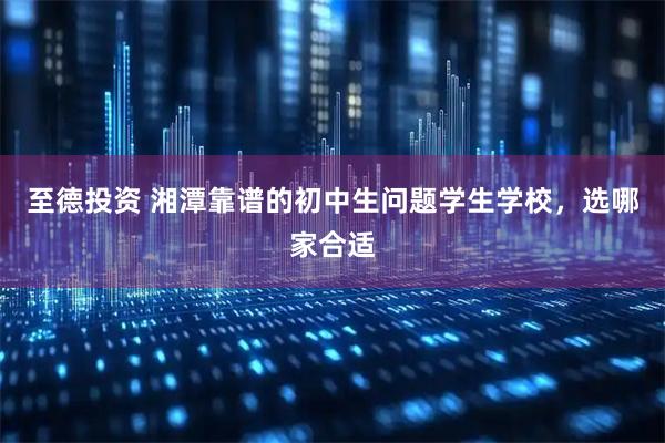 至德投资 湘潭靠谱的初中生问题学生学校，选哪家合适