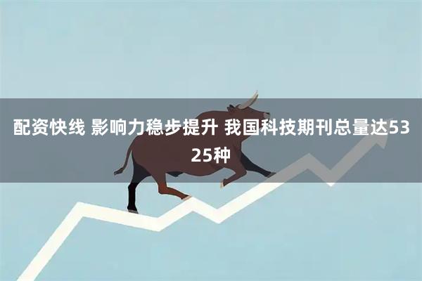 配资快线 影响力稳步提升 我国科技期刊总量达5325种