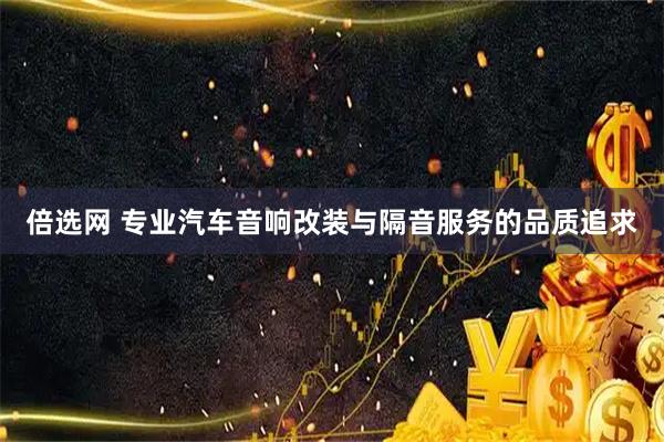 倍选网 专业汽车音响改装与隔音服务的品质追求