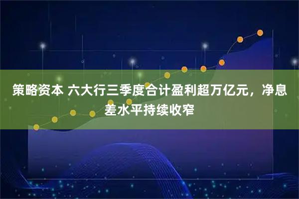策略资本 六大行三季度合计盈利超万亿元，净息差水平持续收窄