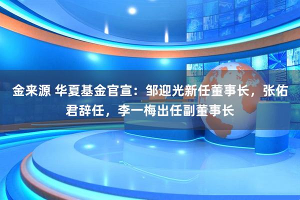 金来源 华夏基金官宣：邹迎光新任董事长，张佑君辞任，李一梅出任副董事长