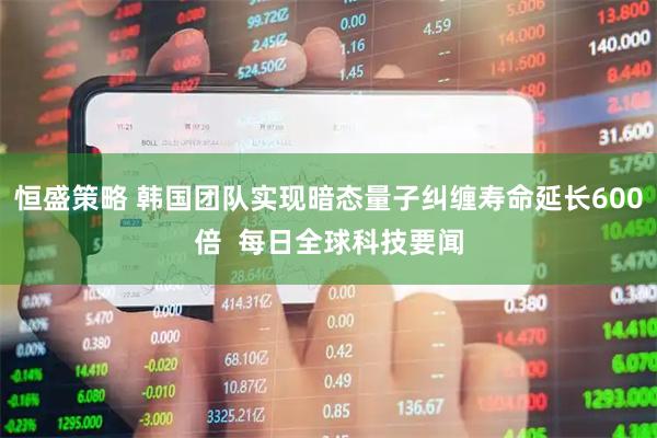 恒盛策略 韩国团队实现暗态量子纠缠寿命延长600倍  每日全球科技要闻