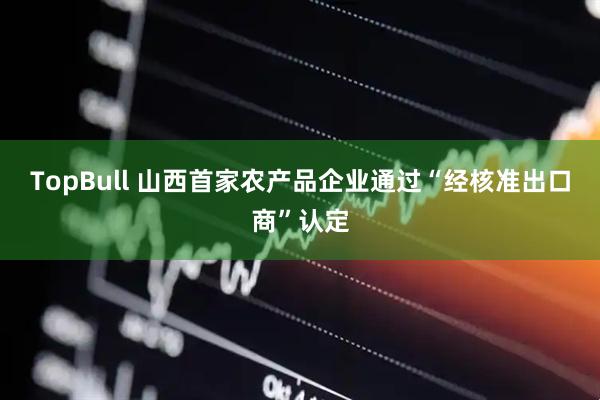 TopBull 山西首家农产品企业通过“经核准出口商”认定