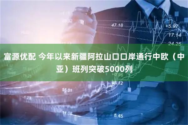富源优配 今年以来新疆阿拉山口口岸通行中欧（中亚）班列突破5000列