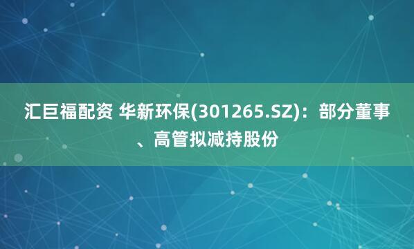 汇巨福配资 华新环保(301265.SZ)：部分董事、高管拟减持股份